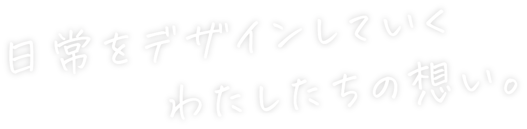 日常をデザインしていく わたしたちの想い。